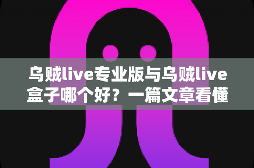 乌贼live专业版与乌贼live盒子哪个好？一篇文章看懂核心差异与最佳选购指南