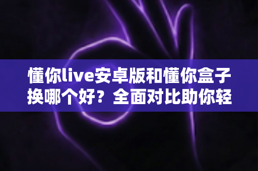 懂你live安卓版和懂你盒子换哪个好?全面对比助你轻松做出最佳选择 懂你live安卓版和懂你盒子换哪个好?全面对比助你轻松做出最佳选择