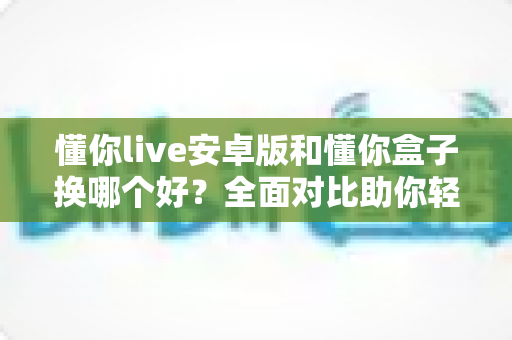 懂你live安卓版和懂你盒子换哪个好?全面对比助你轻松做出最佳选择 懂你live安卓版和懂你盒子换哪个好?全面对比助你轻松做出最佳选择