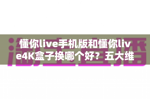 懂你live手机版和懂你live4K盒子换哪个好？五大维度深度对比，看完不再纠结选错