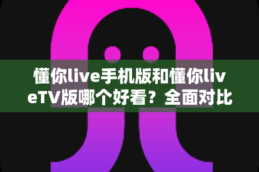 懂你live手机版和懂你liveTV版哪个好看？全面对比帮你选出最适合的观看方式