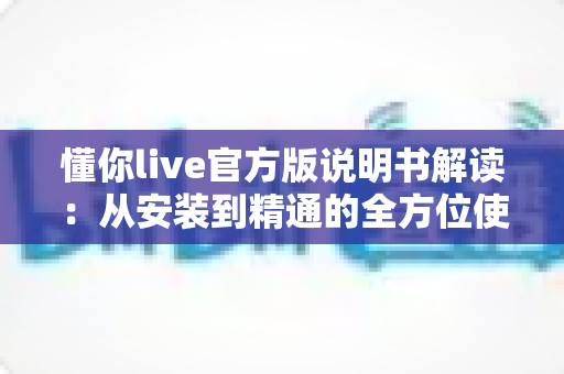 懂你live官方版说明书解读：从安装到精通的全方位使用指南与实用技巧汇总