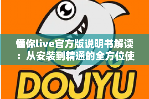 懂你live官方版说明书解读：从安装到精通的全方位使用指南与实用技巧汇总
