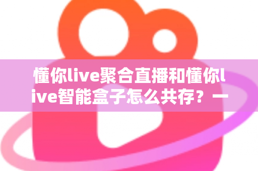 懂你live聚合直播和懂你live智能盒子怎么共存？一文读懂双端协同使用全攻略