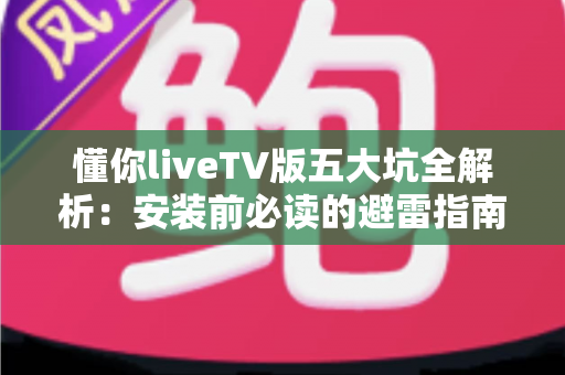 懂你liveTV版五大坑全解析：安装前必读的避雷指南，看完再下载不踩雷