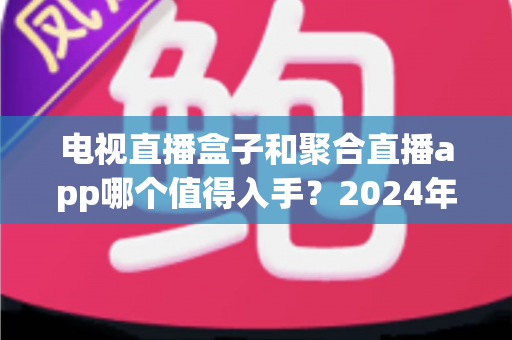 电视直播盒子和聚合直播app哪个值得入手?2024年家庭观影选购全攻略深度解析 电视直播盒子和聚合直播app哪个值得入手?2024年家庭观影选购全攻略深度解析
