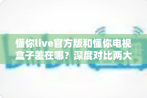 懂你live官方版和懂你电视盒子差在哪?深度对比两大观看方式,帮你选对不踩坑 懂你live官方版和懂你电视盒子差在哪?深度对比两大观看方式,帮你选对不踩坑