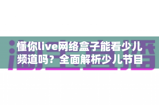 懂你live网络盒子能看少儿频道吗?全面解析少儿节目观看体验与实用指南 懂你live网络盒子能看少儿频道吗?全面解析少儿节目观看体验与实用指南