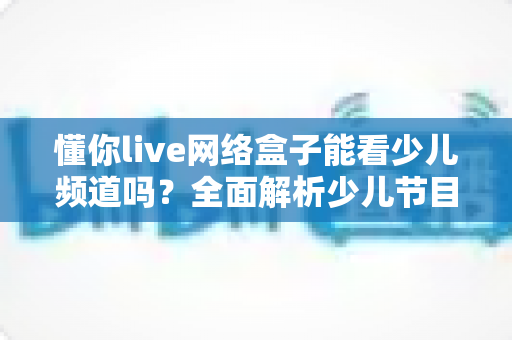 懂你live网络盒子能看少儿频道吗?全面解析少儿节目观看体验与实用指南 懂你live网络盒子能看少儿频道吗?全面解析少儿节目观看体验与实用指南