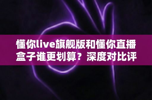 懂你live旗舰版和懂你直播盒子谁更划算？深度对比评测与省钱选购指南