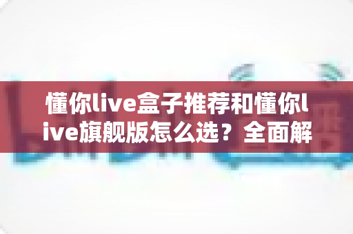 懂你live盒子推荐和懂你live旗舰版怎么选?全面解析帮你找到最适合的那一款 懂你live盒子推荐和懂你live旗舰版怎么选?全面解析帮你找到最适合的那一款