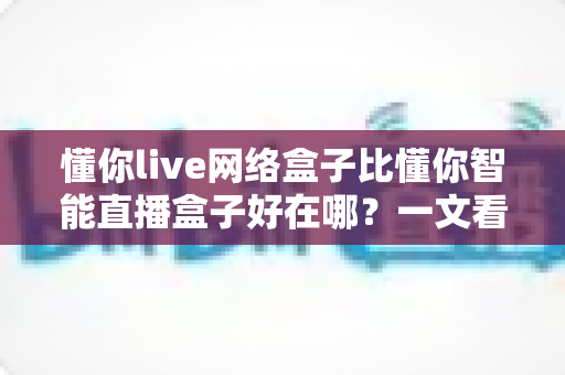懂你live网络盒子比懂你智能直播盒子好在哪?一文看懂两款盒子的真实差距 懂你live网络盒子比懂你智能直播盒子好在哪?一文看懂两款盒子的真实差距
