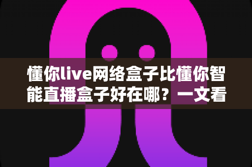 懂你live网络盒子比懂你智能直播盒子好在哪?一文看懂两款盒子的真实差距 懂你live网络盒子比懂你智能直播盒子好在哪?一文看懂两款盒子的真实差距