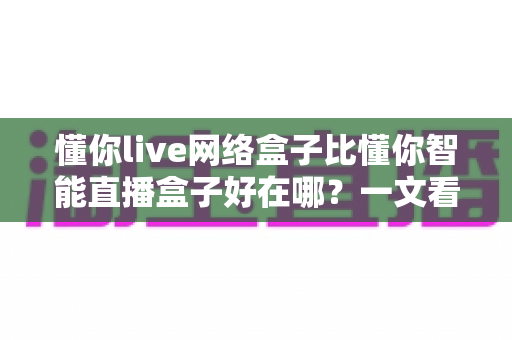 懂你live网络盒子比懂你智能直播盒子好在哪?一文看懂两款盒子的真实差距 懂你live网络盒子比懂你智能直播盒子好在哪?一文看懂两款盒子的真实差距