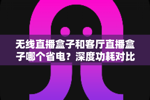 无线直播盒子和客厅直播盒子哪个省电?深度功耗对比与省电选购全攻略 无线直播盒子和客厅直播盒子哪个省电?深度功耗对比与省电选购全攻略