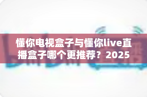 懂你电视盒子与懂你live直播盒子哪个更推荐？2025年最全选购对比指南，帮你找到最适合自己的家庭影音方案