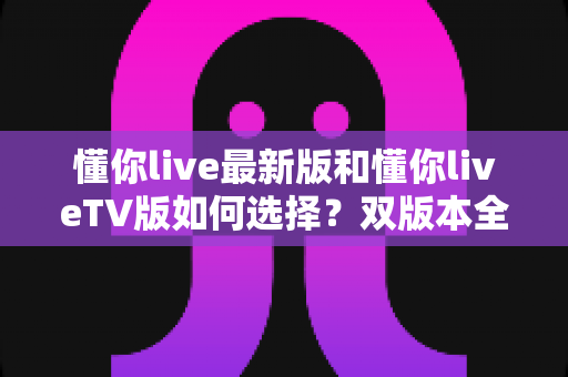 懂你live最新版和懂你liveTV版如何选择？双版本全维度对比与实用选购指南