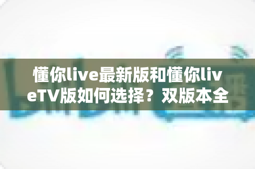 懂你live最新版和懂你liveTV版如何选择？双版本全维度对比与实用选购指南