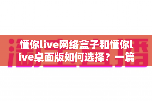 懂你live网络盒子和懂你live桌面版如何选择？一篇读懂两种直播方案的差异与适用人群