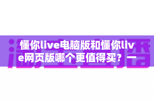 懂你live电脑版和懂你live网页版哪个更值得买？一文读懂两者差异与选购建议