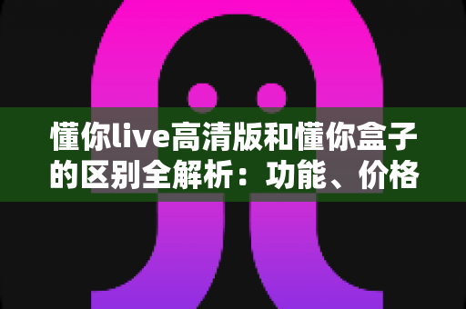 懂你live高清版和懂你盒子的区别全解析：功能、价格与使用体验深度对比，帮你选对不踩坑