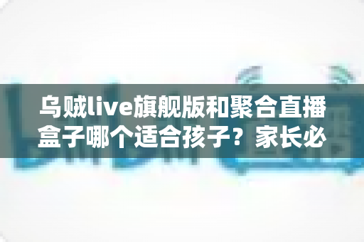 乌贼live旗舰版和聚合直播盒子哪个适合孩子？家长必读的直播应用安全选择指南