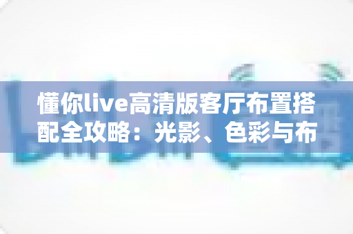 懂你live高清版客厅布置搭配全攻略：光影、色彩与布局一步到位，打造沉浸式高清观影理想客厅