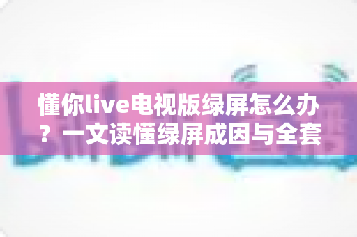懂你live电视版绿屏怎么办？一文读懂绿屏成因与全套解决方案