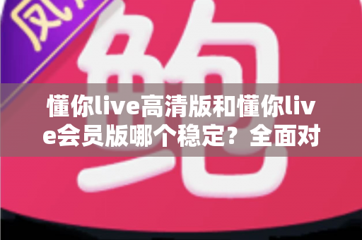 懂你live高清版和懂你live会员版哪个稳定?全面对比分析与选购指南 懂你live高清版和懂你live会员版哪个稳定?全面对比分析与选购指南