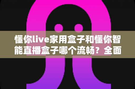 懂你live家用盒子和懂你智能直播盒子哪个流畅?全面对比解析帮你选对不踩坑 懂你live家用盒子和懂你智能直播盒子哪个流畅?全面对比解析帮你选对不踩坑