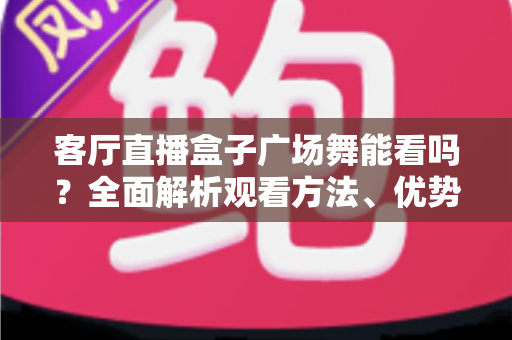 客厅直播盒子广场舞能看吗？全面解析观看方法、优势与选购指南
