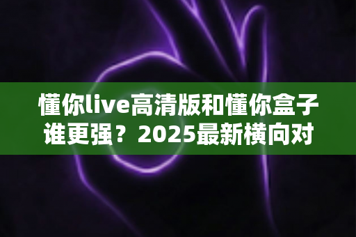 懂你live高清版和懂你盒子谁更强?2025最新横向对比测评,看完这篇再决定不吃亏 懂你live高清版和懂你盒子谁更强?2025最新横向对比测评,看完这篇再决定不吃亏