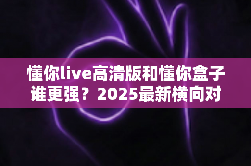 懂你live高清版和懂你盒子谁更强?2025最新横向对比测评,看完这篇再决定不吃亏 懂你live高清版和懂你盒子谁更强?2025最新横向对比测评,看完这篇再决定不吃亏