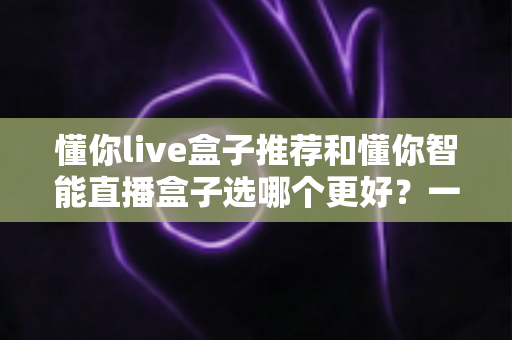 懂你live盒子推荐和懂你智能直播盒子选哪个更好？一篇讲透两款直播盒子的深度选购指南