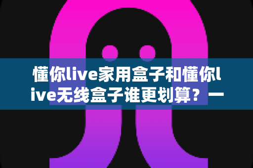 懂你live家用盒子和懂你live无线盒子谁更划算?一篇讲透性价比的深度选购指南 懂你live家用盒子和懂你live无线盒子谁更划算?一篇讲透性价比的深度选购指南