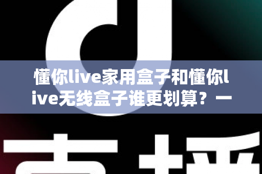懂你live家用盒子和懂你live无线盒子谁更划算?一篇讲透性价比的深度选购指南 懂你live家用盒子和懂你live无线盒子谁更划算?一篇讲透性价比的深度选购指南