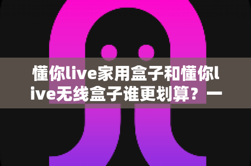 懂你live家用盒子和懂你live无线盒子谁更划算?一篇讲透性价比的深度选购指南 懂你live家用盒子和懂你live无线盒子谁更划算?一篇讲透性价比的深度选购指南
