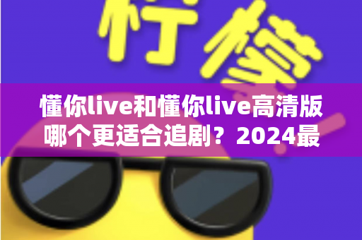 懂你live和懂你live高清版哪个更适合追剧？2024最全对比评测帮你选对版本