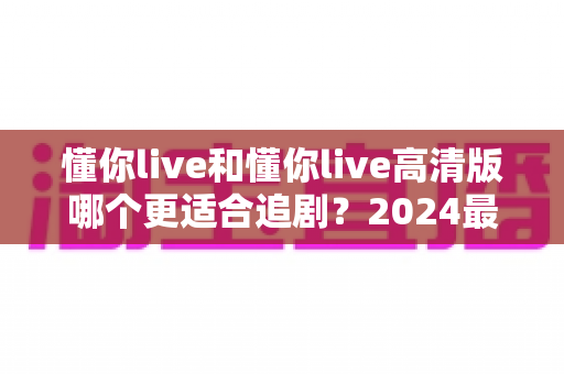 懂你live和懂你live高清版哪个更适合追剧？2024最全对比评测帮你选对版本