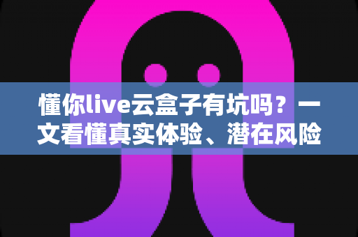 懂你live云盒子有坑吗?一文看懂真实体验、潜在风险与完整避坑指南 懂你live云盒子有坑吗?一文看懂真实体验、潜在风险与完整避坑指南