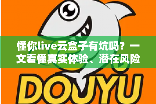 懂你live云盒子有坑吗?一文看懂真实体验、潜在风险与完整避坑指南 懂你live云盒子有坑吗?一文看懂真实体验、潜在风险与完整避坑指南