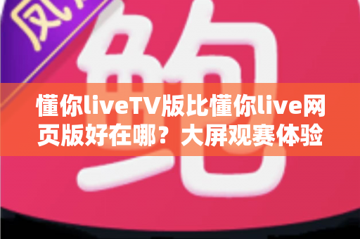 懂你liveTV版比懂你live网页版好在哪？大屏观赛体验全面升级的秘密一次说清