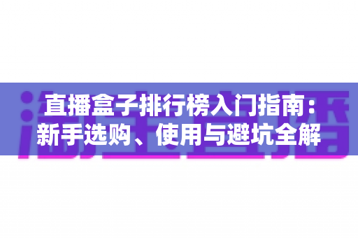 直播盒子排行榜入门指南:新手选购、使用与避坑全解析 直播盒子排行榜入门指南:新手选购、使用与避坑全解析