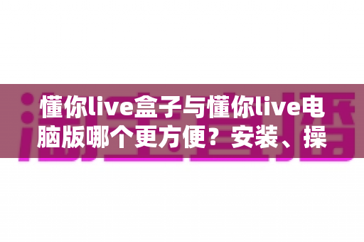 懂你live盒子与懂你live电脑版哪个更方便?安装、操作、场景全维度对比指南 懂你live盒子与懂你live电脑版哪个更方便?安装、操作、场景全维度对比指南