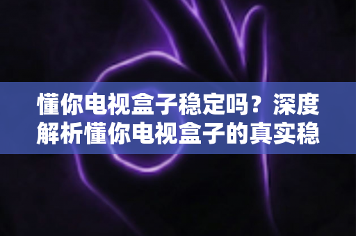 懂你电视盒子稳定吗？深度解析懂你电视盒子的真实稳定性表现与实用选购指南