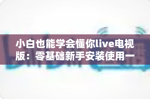 小白也能学会懂你live电视版：零基础新手安装使用一站式全攻略