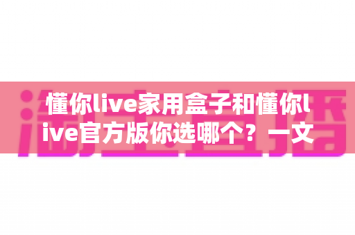 懂你live家用盒子和懂你live官方版你选哪个？一文读懂两者差异与选购建议