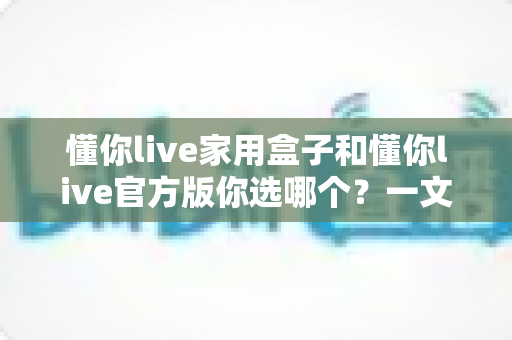 懂你live家用盒子和懂你live官方版你选哪个？一文读懂两者差异与选购建议