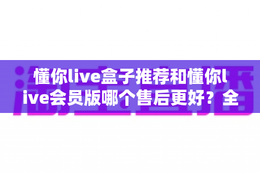 懂你live盒子推荐和懂你live会员版哪个售后更好？全方位深度对比解析，帮你做出明智选择
