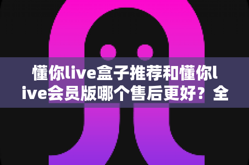 懂你live盒子推荐和懂你live会员版哪个售后更好？全方位深度对比解析，帮你做出明智选择
